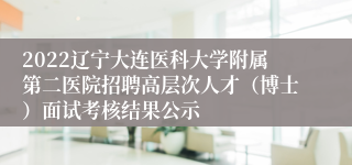 2022辽宁大连医科大学附属第二医院招聘高层次人才（博士）面试考核结果公示