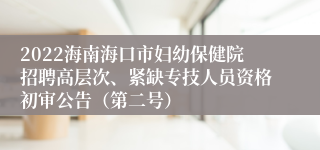 2022海南海口市妇幼保健院招聘高层次、紧缺专技人员资格初审公告（第二号）