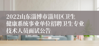 2022山东淄博市淄川区卫生健康系统事业单位招聘卫生专业技术人员面试公告