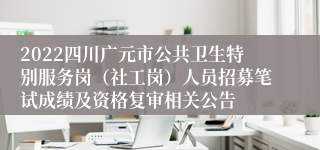 2022四川广元市公共卫生特别服务岗（社工岗）人员招募笔试成绩及资格复审相关公告