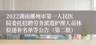 2022湖南郴州市第一人民医院委托招聘劳务派遣护理人员体检递补名单等公告（第二批）