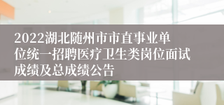 2022湖北随州市市直事业单位统一招聘医疗卫生类岗位面试成绩及总成绩公告