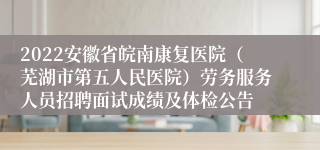 2022安徽省皖南康复医院（芜湖市第五人民医院）劳务服务人员招聘面试成绩及体检公告