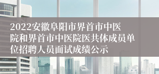 2022安徽阜阳市界首市中医院和界首市中医院医共体成员单位招聘人员面试成绩公示