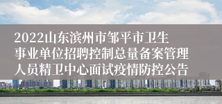 2022山东滨州市邹平市卫生事业单位招聘控制总量备案管理人员精卫中心面试疫情防控公告