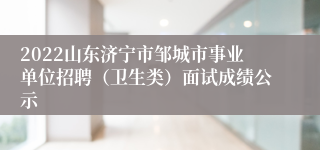 2022山东济宁市邹城市事业单位招聘（卫生类）面试成绩公示