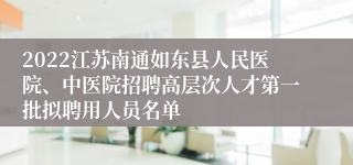 2022江苏南通如东县人民医院、中医院招聘高层次人才第一批拟聘用人员名单