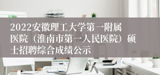 2022安徽理工大学第一附属医院（淮南市第一人民医院）硕士招聘综合成绩公示