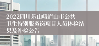 2022四川乐山峨眉山市公共卫生特别服务岗项目人员体检结果及补检公告