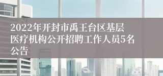 2022年开封市禹王台区基层医疗机构公开招聘工作人员5名公告