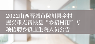 2022山西晋城市陵川县乡村振兴重点帮扶县“乡招村用”专项招聘乡镇卫生院人员公告