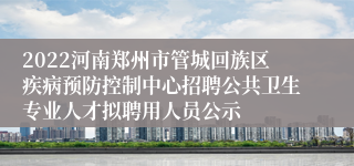 2022河南郑州市管城回族区疾病预防控制中心招聘公共卫生专业人才拟聘用人员公示
