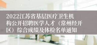 2022江苏省基层医疗卫生机构公开招聘医学人才（常州经开区）综合成绩及体检名单通知