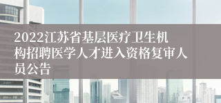 2022江苏省基层医疗卫生机构招聘医学人才进入资格复审人员公告