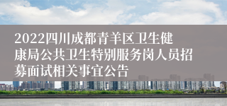 2022四川成都青羊区卫生健康局公共卫生特别服务岗人员招募面试相关事宜公告