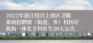 2022年浙江绍兴上虞区卫健系统招聘镇（街道、乡）村医疗机构一体化全科医生30人公告