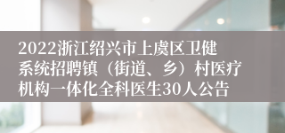 2022浙江绍兴市上虞区卫健系统招聘镇（街道、乡）村医疗机构一体化全科医生30人公告