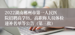 2022湖南郴州市第一人民医院招聘高学历、高职称人员体检递补名单等公告（第三批）