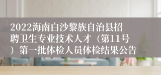 2022海南白沙黎族自治县招聘卫生专业技术人才（第11号）第一批体检人员体检结果公告