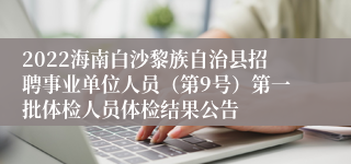 2022海南白沙黎族自治县招聘事业单位人员（第9号）第一批体检人员体检结果公告