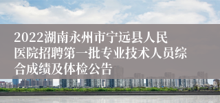 2022湖南永州市宁远县人民医院招聘第一批专业技术人员综合成绩及体检公告