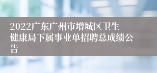 2022广东广州市增城区卫生健康局下属事业单招聘总成绩公告