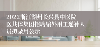 2022浙江湖州长兴县中医院医共体集团招聘编外用工递补人员拟录用公示