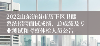 2022山东济南市历下区卫健系统招聘面试成绩、总成绩及专业测试和考察体检人员公告