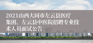 2021山西大同市左云县医疗集团、左云县中医院招聘专业技术人员面试公告