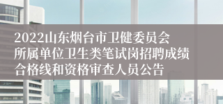 2022山东烟台市卫健委员会所属单位卫生类笔试岗招聘成绩合格线和资格审查人员公告