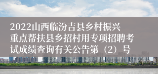 2022山西临汾吉县乡村振兴重点帮扶县乡招村用专项招聘考试成绩查询有关公告第（2）号