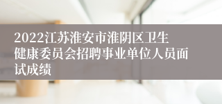 2022江苏淮安市淮阴区卫生健康委员会招聘事业单位人员面试成绩