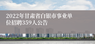 2022年甘肃省白银市事业单位招聘359人公告