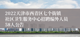 2022天津市西青区七个街镇社区卫生服务中心招聘编外人员58人公告