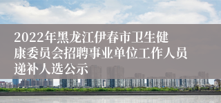 2022年黑龙江伊春市卫生健康委员会招聘事业单位工作人员递补人选公示