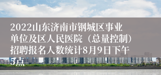 2022山东济南市钢城区事业单位及区人民医院（总量控制）招聘报名人数统计8月9日下午5点