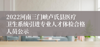 2022河南三门峡卢氏县医疗卫生系统引进专业人才体检合格人员公示