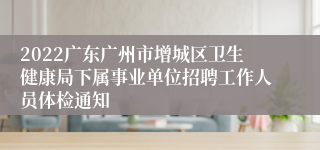 2022广东广州市增城区卫生健康局下属事业单位招聘工作人员体检通知