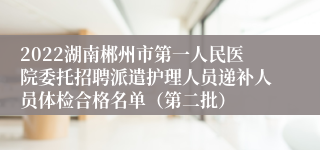 2022湖南郴州市第一人民医院委托招聘派遣护理人员递补人员体检合格名单（第二批）