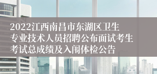 2022江西南昌市东湖区卫生专业技术人员招聘公布面试考生考试总成绩及入闱体检公告