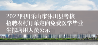 2022四川乐山市沐川县考核招聘农村订单定向免费医学毕业生拟聘用人员公示