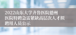 2022山东大学齐鲁医院德州医院特聘急需紧缺高层次人才拟聘用人员公示