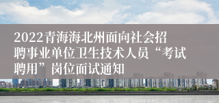 2022青海海北州面向社会招聘事业单位卫生技术人员“考试聘用”岗位面试通知