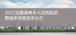 2022安徽池州市人民医院招聘递补资格复审公告