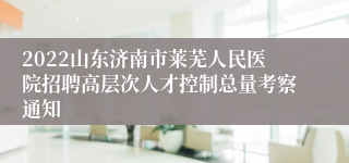 2022山东济南市莱芜人民医院招聘高层次人才控制总量考察通知