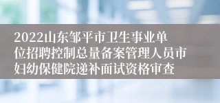 2022山东邹平市卫生事业单位招聘控制总量备案管理人员市妇幼保健院递补面试资格审查