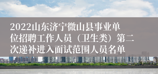 2022山东济宁微山县事业单位招聘工作人员（卫生类）第二次递补进入面试范围人员名单