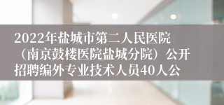 2022年盐城市第二人民医院（南京鼓楼医院盐城分院）公开招聘编外专业技术人员40人公