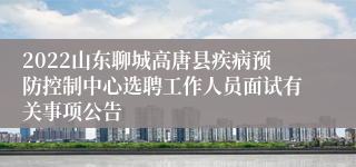 2022山东聊城高唐县疾病预防控制中心选聘工作人员面试有关事项公告