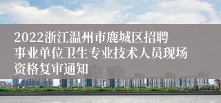 2022浙江温州市鹿城区招聘事业单位卫生专业技术人员现场资格复审通知